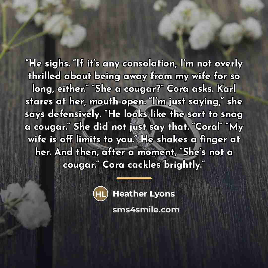 “He sighs. “If it’s any consolation, I’m not overly thrilled about being away from my wife for so long, either.” “She a cougar?” Cora asks. Karl stares at her, mouth open. “I’m just saying,” she says defensively. “He looks like the sort to snag a cougar.” She did not just say that. “Cora!” “My wife…” quote by Heather Lyons