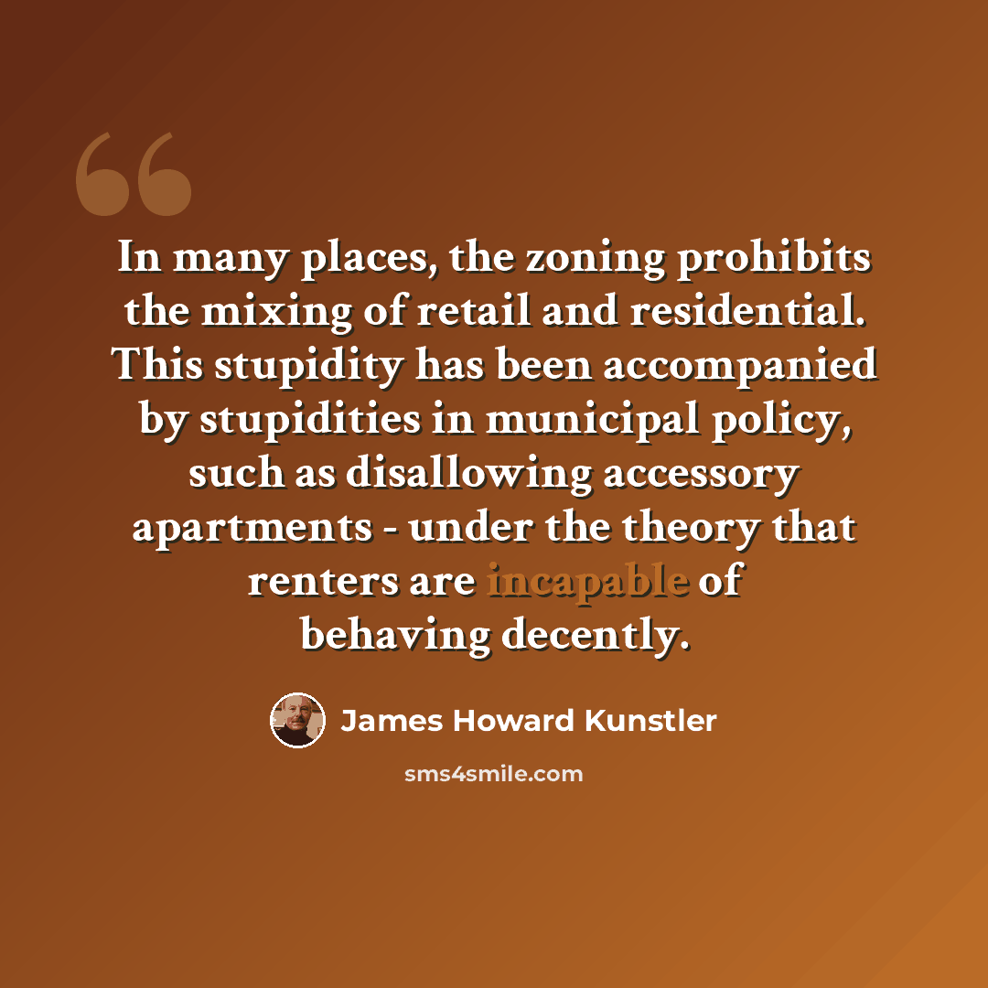 “In many places, the zoning prohibits the mixing of retail and residential. This stupidity has been accompanied by stupidities in municipal policy, such as disallowing accessory apartments - under the theory that renters are incapable of behaving decently.” quote by James Howard Kunstler