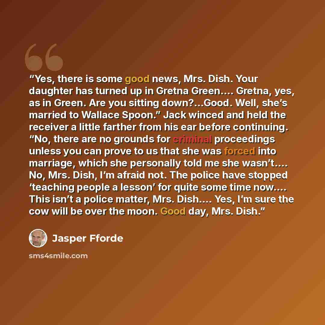 “Yes, there is some good news, Mrs. Dish. Your daughter has turned up in Gretna Green…. Gretna, yes, as in Green. Are you sitting down?…Good. Well, she’s married to Wallace Spoon.” Jack winced and held the receiver a little farther from his ear before continuing. “No, there are no grounds for…” quote by Jasper Fforde