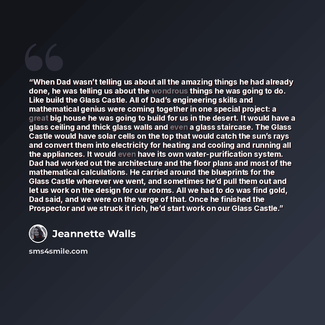 “When Dad wasn’t telling us about all the amazing things he had already done, he was telling us about the wondrous things he was going to do. Like build the Glass Castle. All of Dad’s engineering skills and mathematical genius were coming together in one special project: a great big house he was…” quote by Jeannette Walls