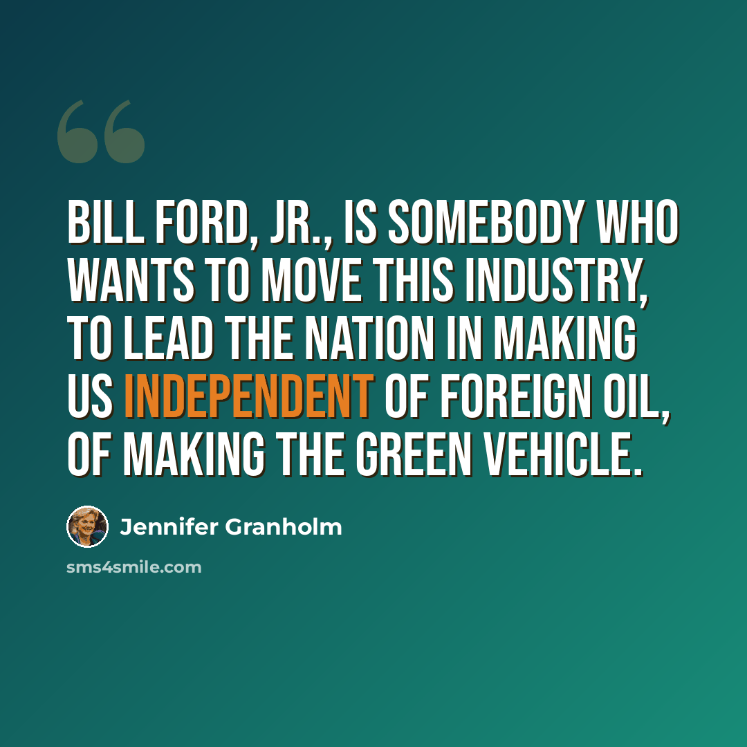 “Bill Ford, Jr., is somebody who wants to move this industry, to lead the nation in making us independent of foreign oil, of making the green vehicle.” quote by Jennifer Granholm
