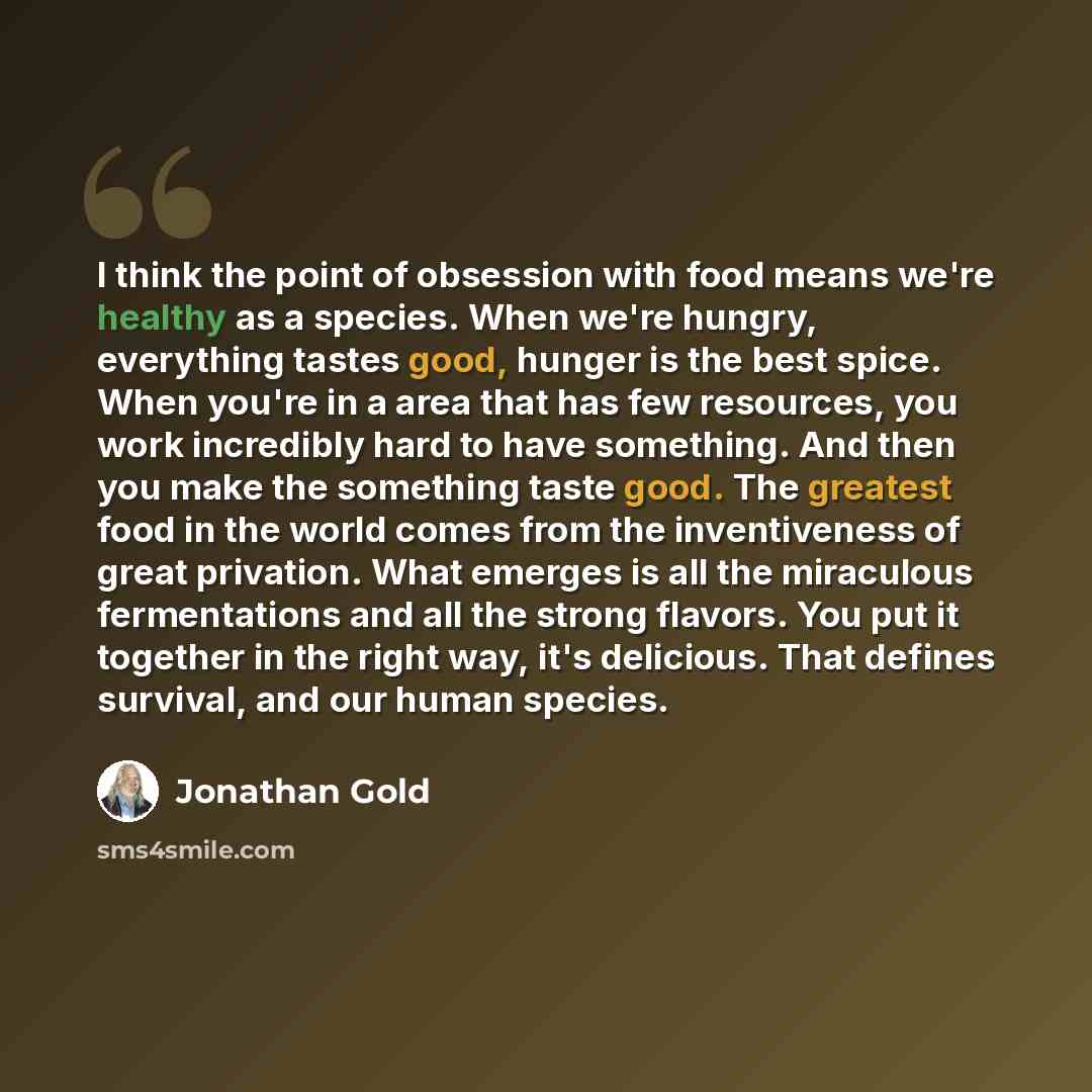 “I think the point of obsession with food means we're healthy as a species. When we're hungry, everything tastes good, hunger is the best spice. When you're in a area that has few resources, you work incredibly hard to have something. And then you make the something taste good. The greatest food in…” quote by Jonathan Gold