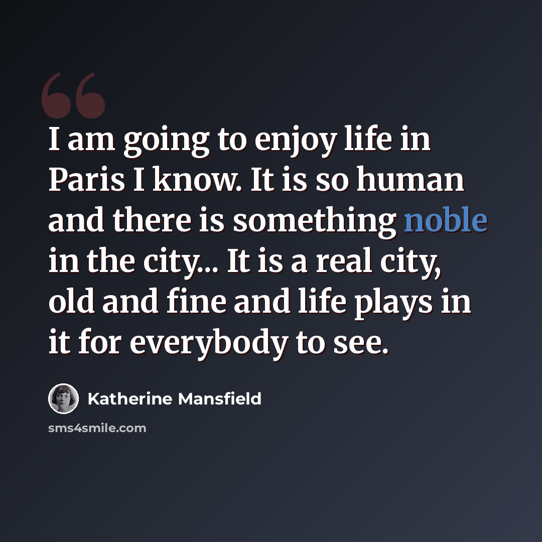 “I am going to enjoy life in Paris I know. It is so human and there is something noble in the city... It is a real city, old and fine and life plays in it for everybody to see.” quote by Katherine Mansfield