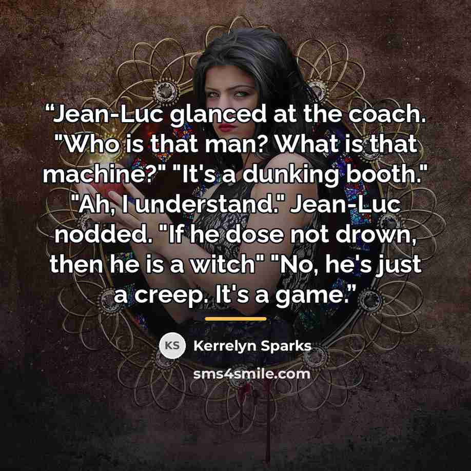 “Jean-Luc glanced at the coach. "Who is that man? What is that machine?" "It's a dunking booth." "Ah, I understand." Jean-Luc nodded. "If he dose not drown, then he is a witch" "No, he's just a creep. It's a game.” quote by Kerrelyn Sparks