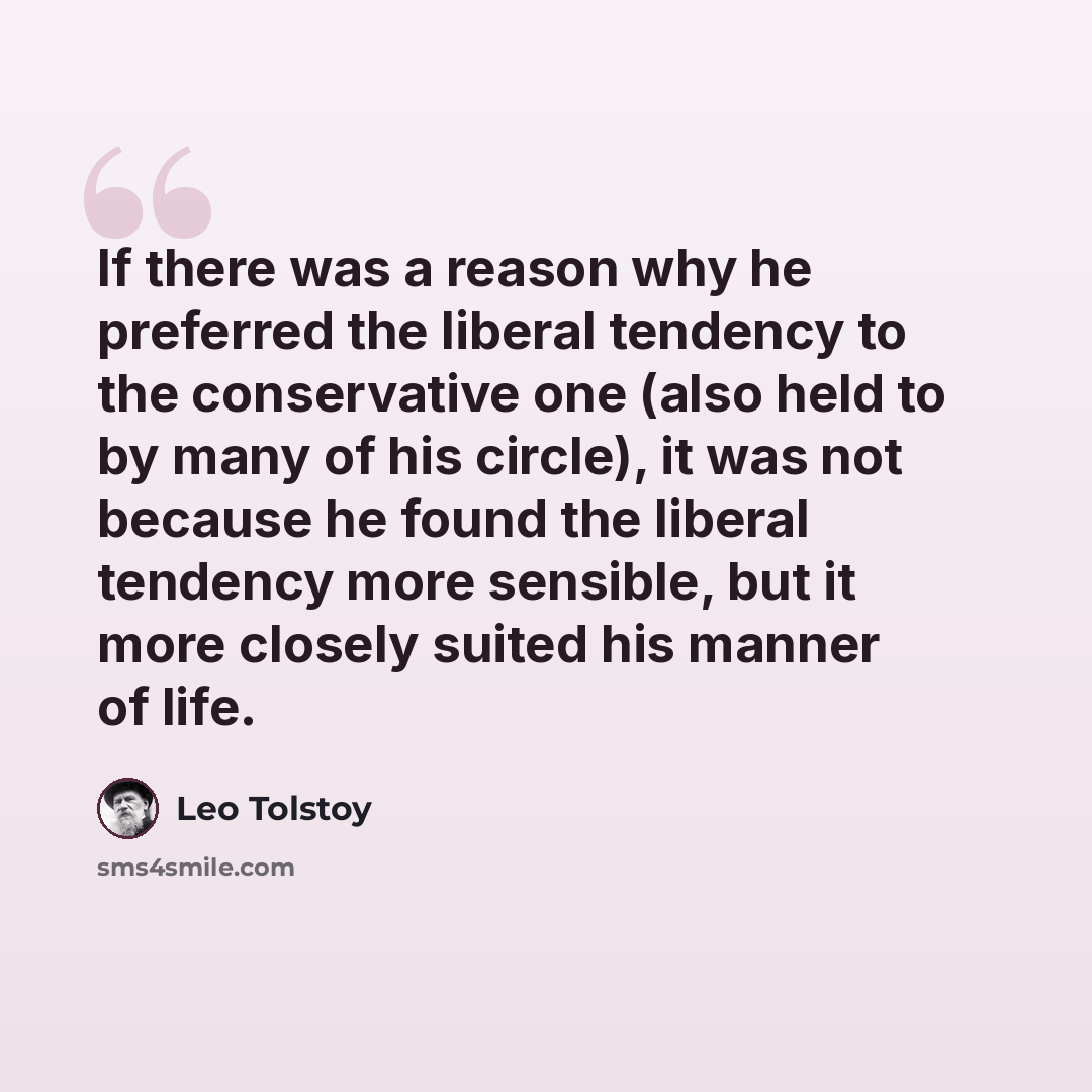 “If there was a reason why he preferred the liberal tendency to the conservative one (also held to by many of his circle), it was not because he found the liberal tendency more sensible, but it more closely suited his manner of life.” quote by Leo Tolstoy