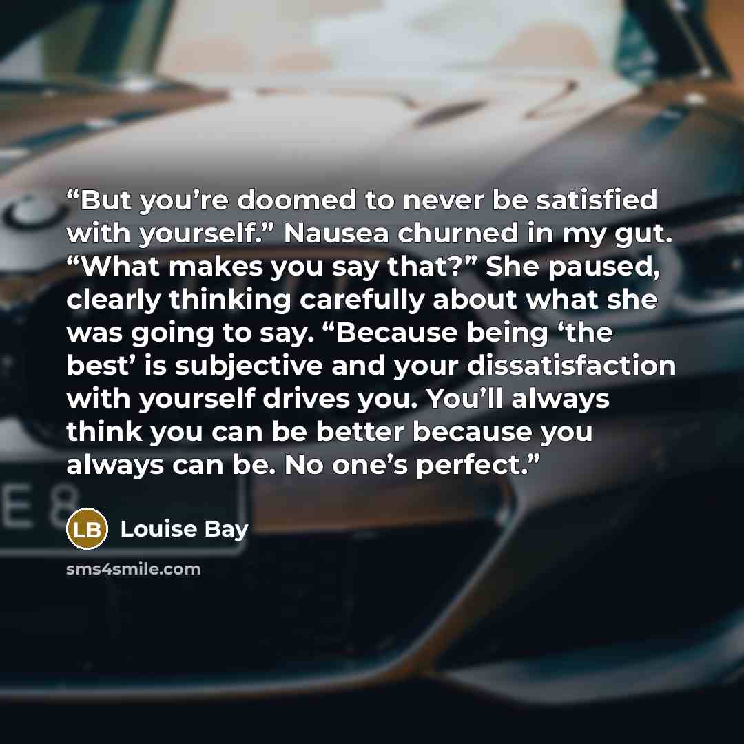“But you’re doomed to never be satisfied with yourself.” Nausea churned in my gut. “What makes you say that?” She paused, clearly thinking carefully about what she was going to say. “Because being ‘the best’ is subjective and your dissatisfaction with yourself drives you. You’ll always think you…” quote by Louise Bay