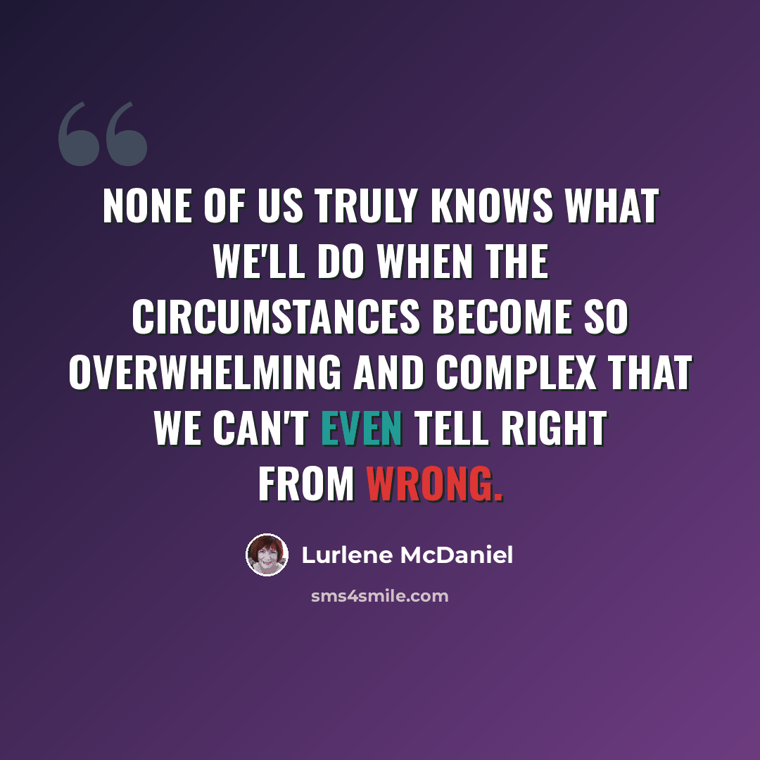“None of us truly knows what we'll do when the circumstances become so overwhelming and complex that we can't even tell right from wrong.” quote by Lurlene McDaniel