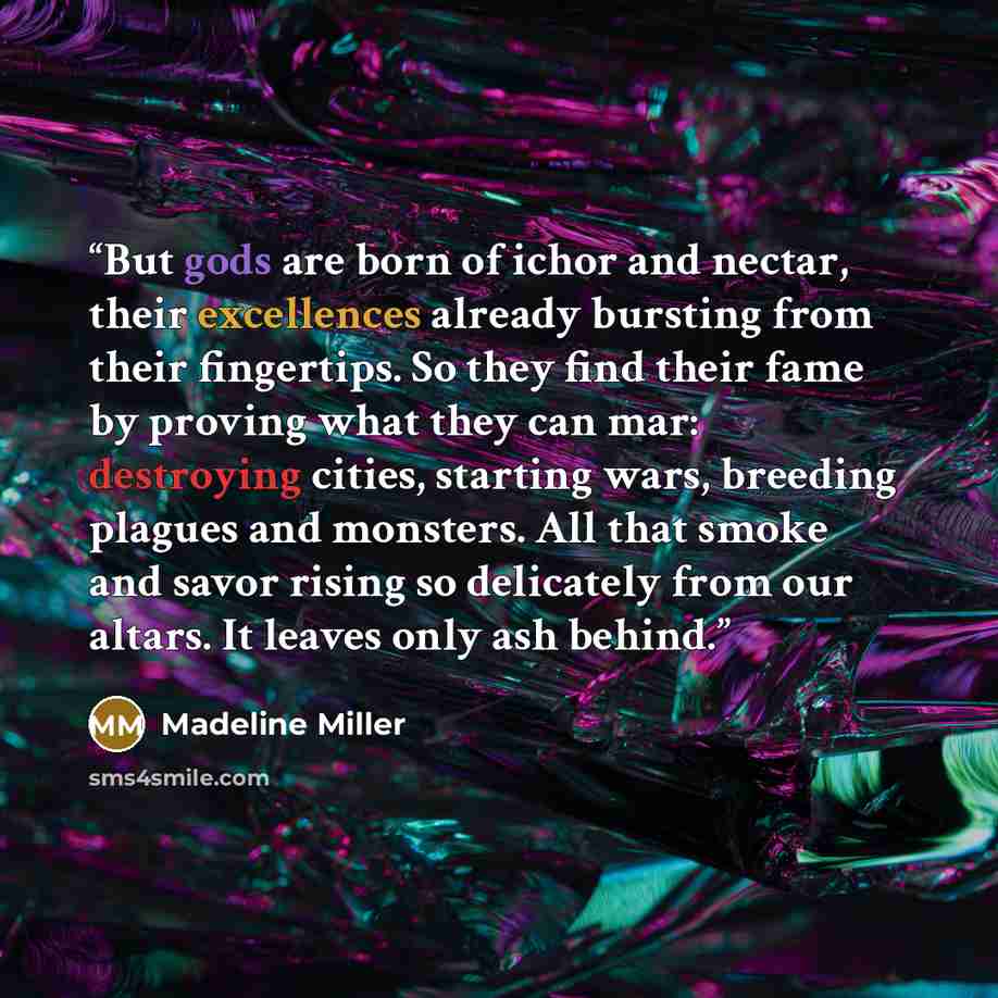 “But gods are born of ichor and nectar, their excellences already bursting from their fingertips. So they find their fame by proving what they can mar: destroying cities, starting wars, breeding plagues and monsters. All that smoke and savor rising so delicately from our altars. It leaves only ash…” quote by Madeline Miller