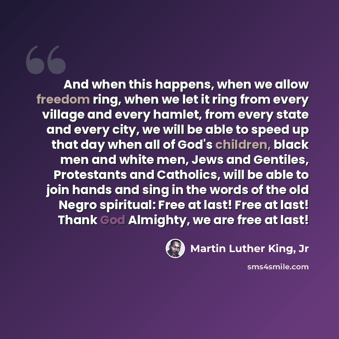 “And when this happens, when we allow freedom ring, when we let it ring from every village and every hamlet, from every state and every city, we will be able to speed up that day when all of God's children, black men and white men, Jews and Gentiles, Protestants and Catholics, will be able to join…” quote by Martin Luther King, Jr