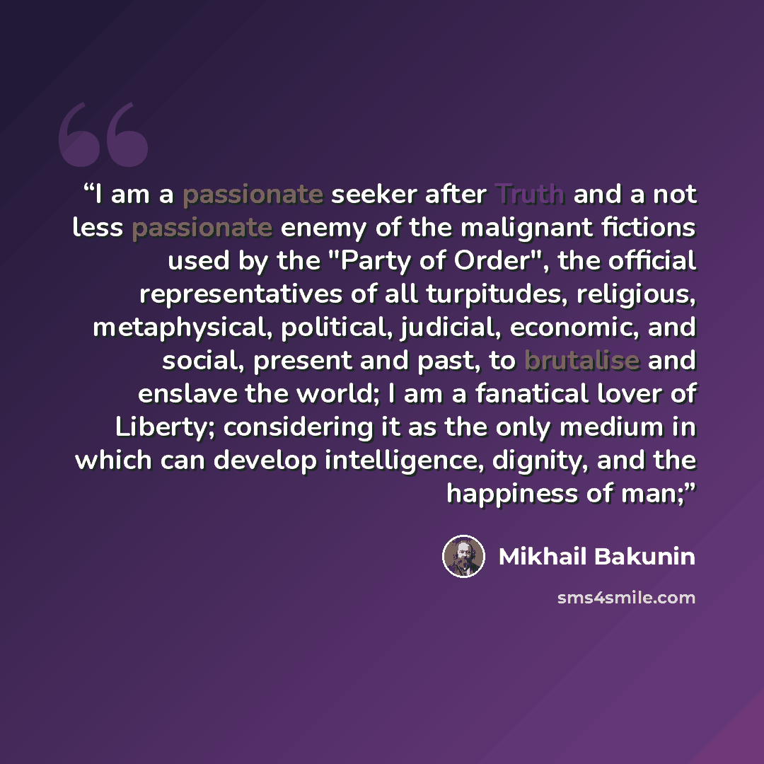 “I am a passionate seeker after Truth and a not less passionate enemy of the malignant fictions used by the "Party of Order", the official representatives of all turpitudes, religious, metaphysical, political, judicial, economic, and social, present and past, to brutalise and enslave the world; I…” quote by Mikhail Bakunin
