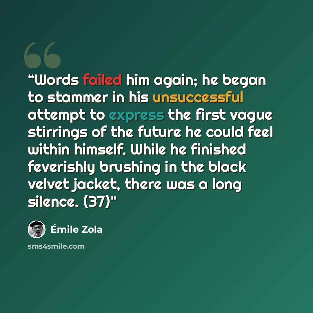“Words failed him again; he began to stammer in his unsuccessful attempt to express the first vague stirrings of the future he could feel within himself. While he finished feverishly brushing in the black velvet jacket, there was a long silence. (37)” quote by Émile Zola