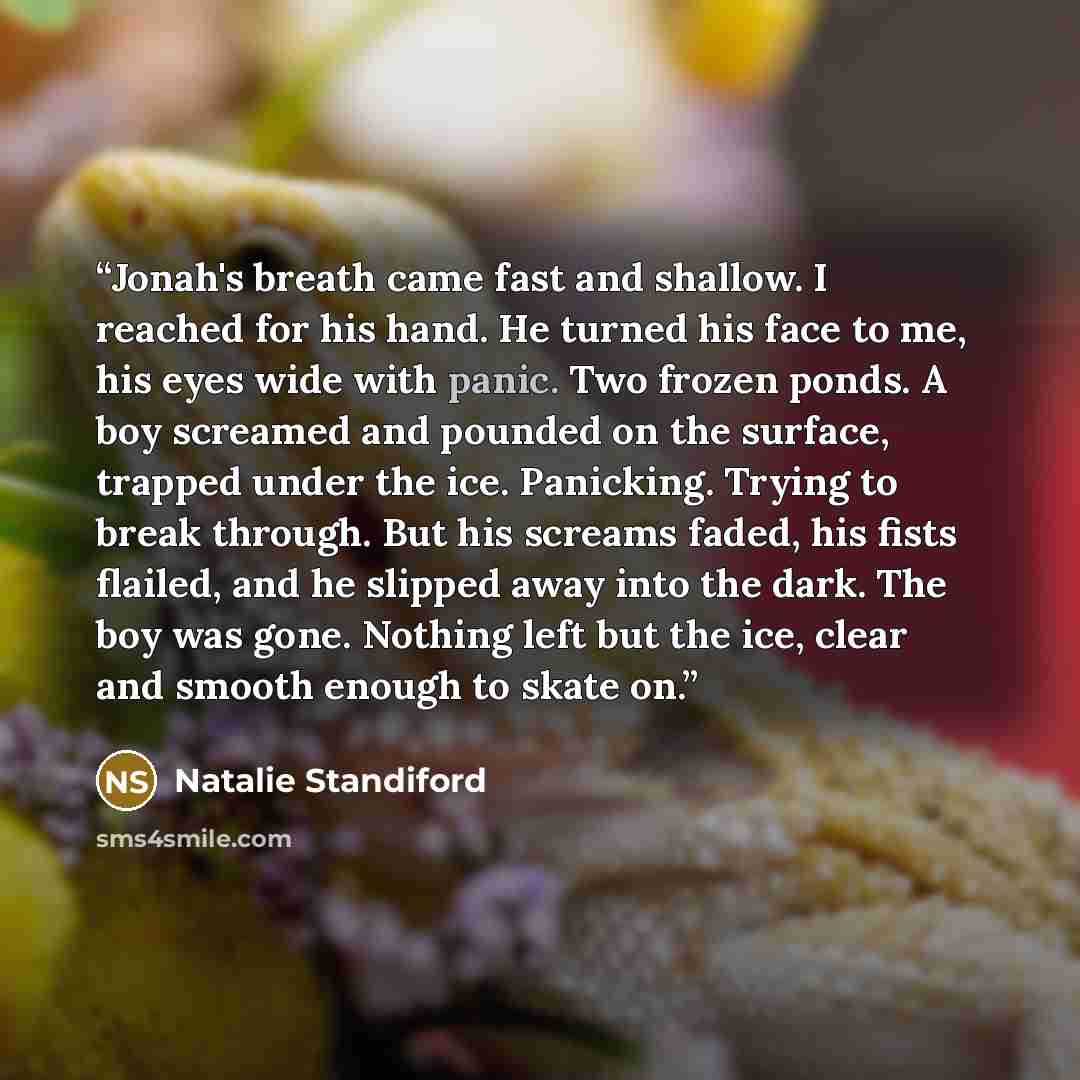 “Jonah's breath came fast and shallow. I reached for his hand. He turned his face to me, his eyes wide with panic. Two frozen ponds. A boy screamed and pounded on the surface, trapped under the ice. Panicking. Trying to break through. But his screams faded, his fists flailed, and he slipped away…” quote by Natalie Standiford