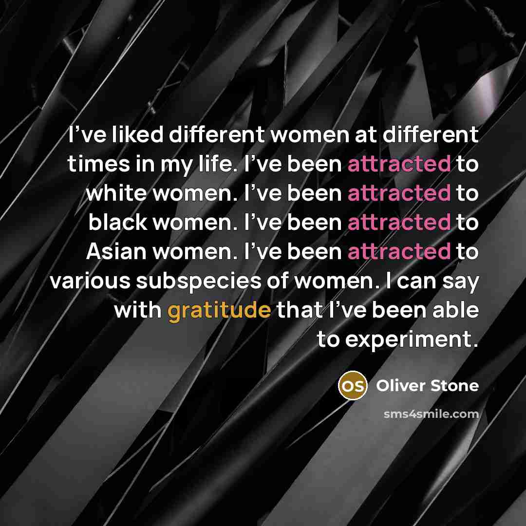 “I've liked different women at different times in my life. I've been attracted to white women. I've been attracted to black women. I've been attracted to Asian women. I've been attracted to various subspecies of women. I can say with gratitude that I've been able to experiment.” quote by Oliver Stone