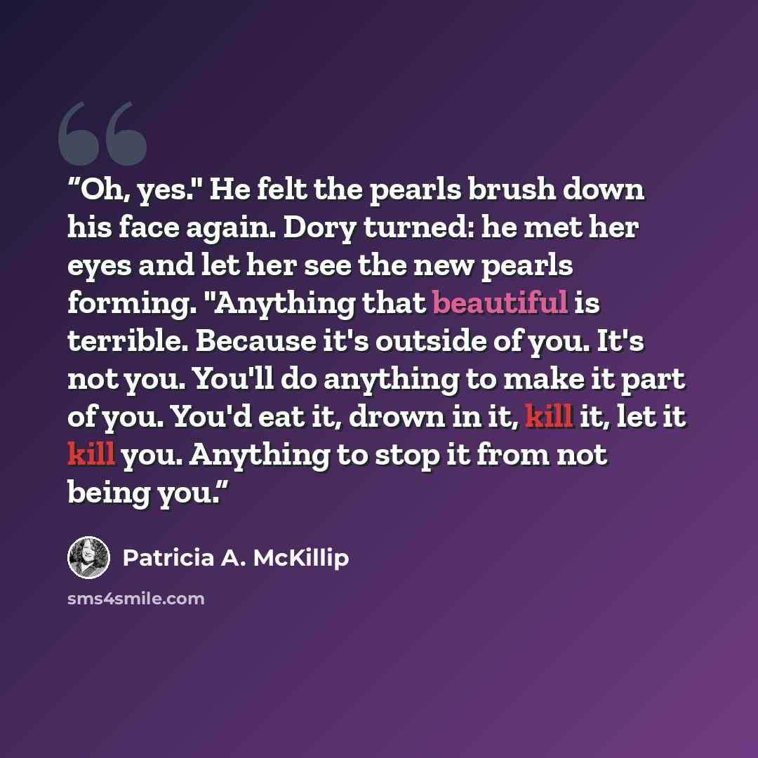 “Oh, yes." He felt the pearls brush down his face again. Dory turned: he met her eyes and let her see the new pearls forming. "Anything that beautiful is terrible. Because it's outside of you. It's not you. You'll do anything to make it part of you. You'd eat it, drown in it, kill it, let it kill…” quote by Patricia A. McKillip