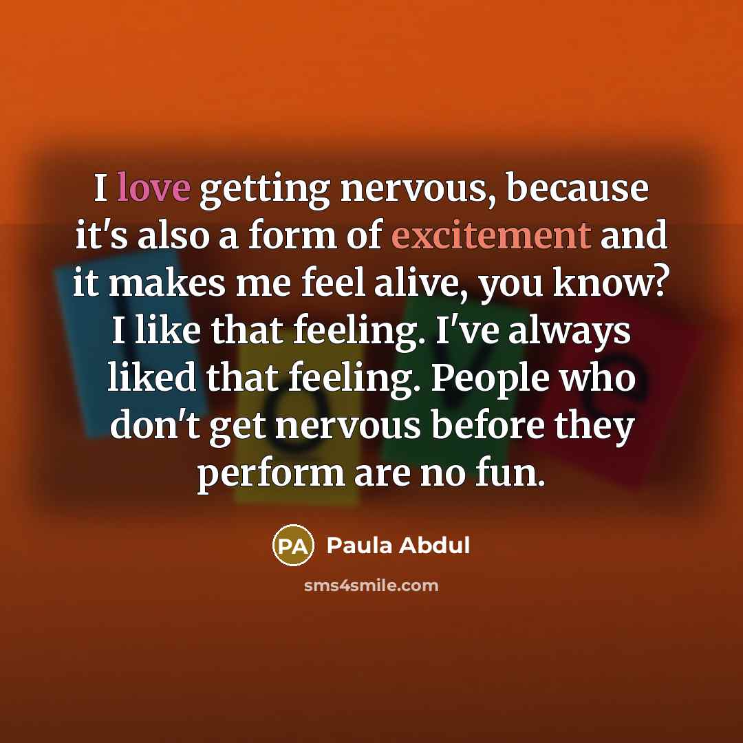 “I love getting nervous, because it's also a form of excitement and it makes me feel alive, you know? I like that feeling. I've always liked that feeling. People who don't get nervous before they perform are no fun.” quote by Paula Abdul