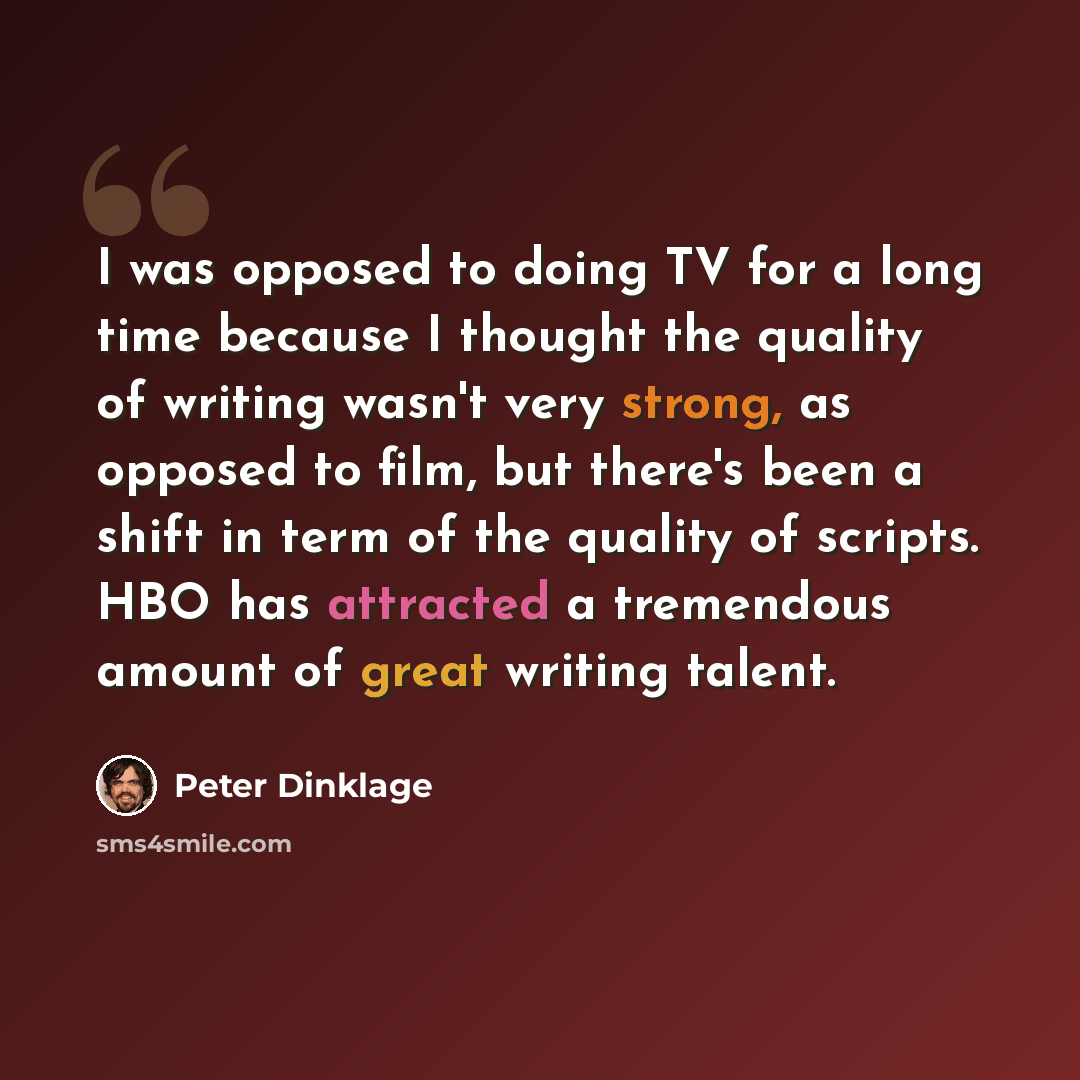 “I was opposed to doing TV for a long time because I thought the quality of writing wasn't very strong, as opposed to film, but there's been a shift in term of the quality of scripts. HBO has attracted a tremendous amount of great writing talent.” quote by Peter Dinklage