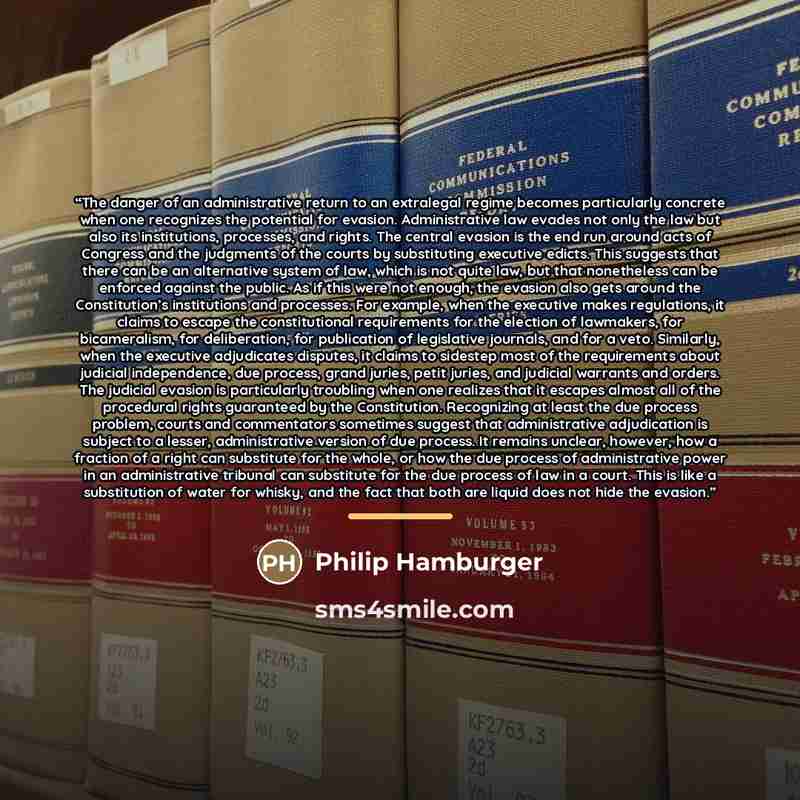 “The danger of an administrative return to an extralegal regime becomes particularly concrete when one recognizes the potential for evasion. Administrative law evades not only the law but also its institutions, processes, and rights. The central evasion is the end run around acts of Congress and…” quote by Philip Hamburger