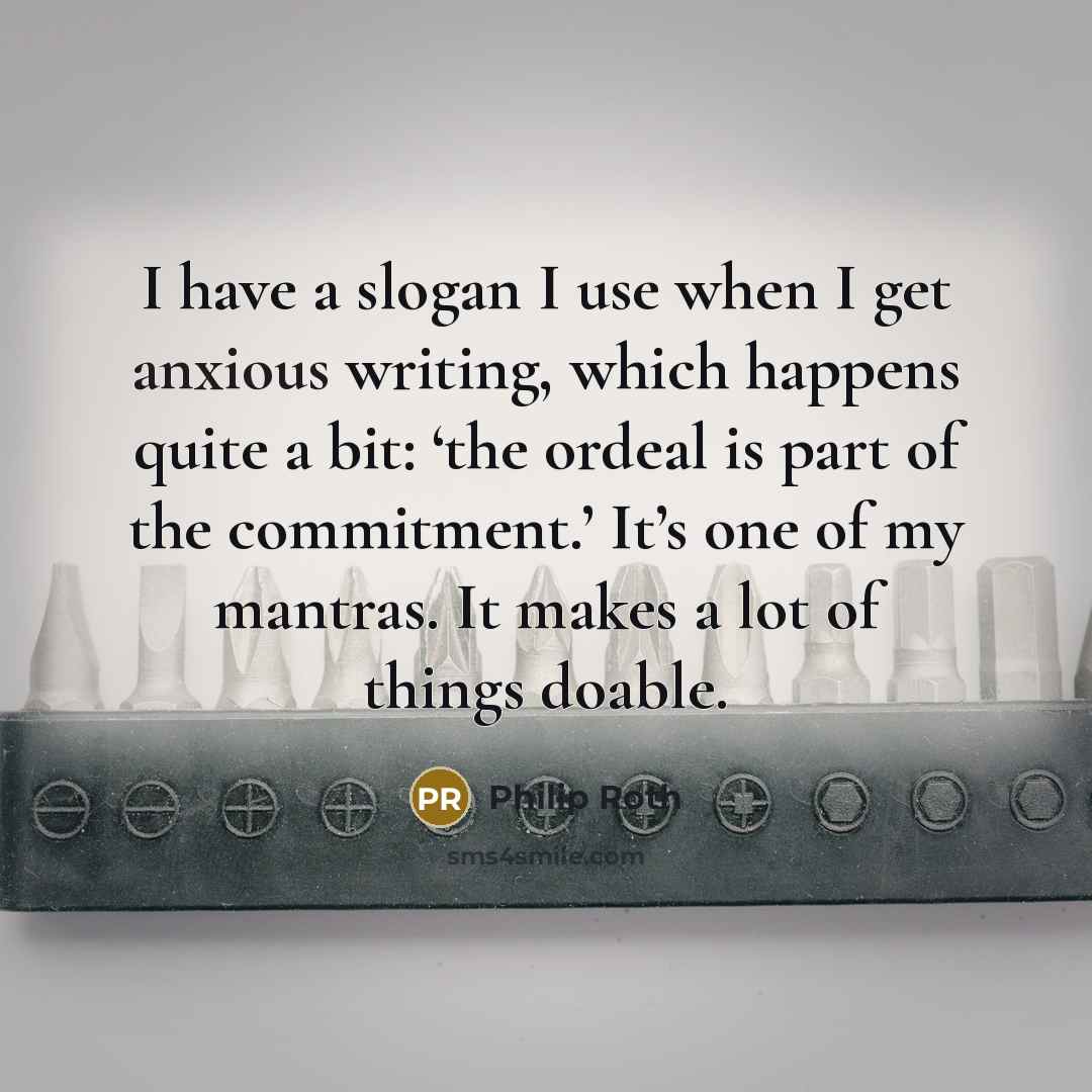 “I have a slogan I use when I get anxious writing, which happens quite a bit: ‘the ordeal is part of the commitment.’ It’s one of my mantras. It makes a lot of things doable.” quote by Philip Roth