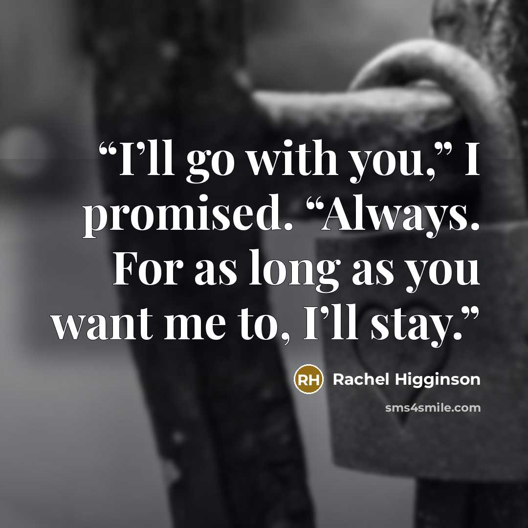 “I’ll go with you,” I promised. “Always. For as long as you want me to, I’ll stay.” quote by Rachel Higginson