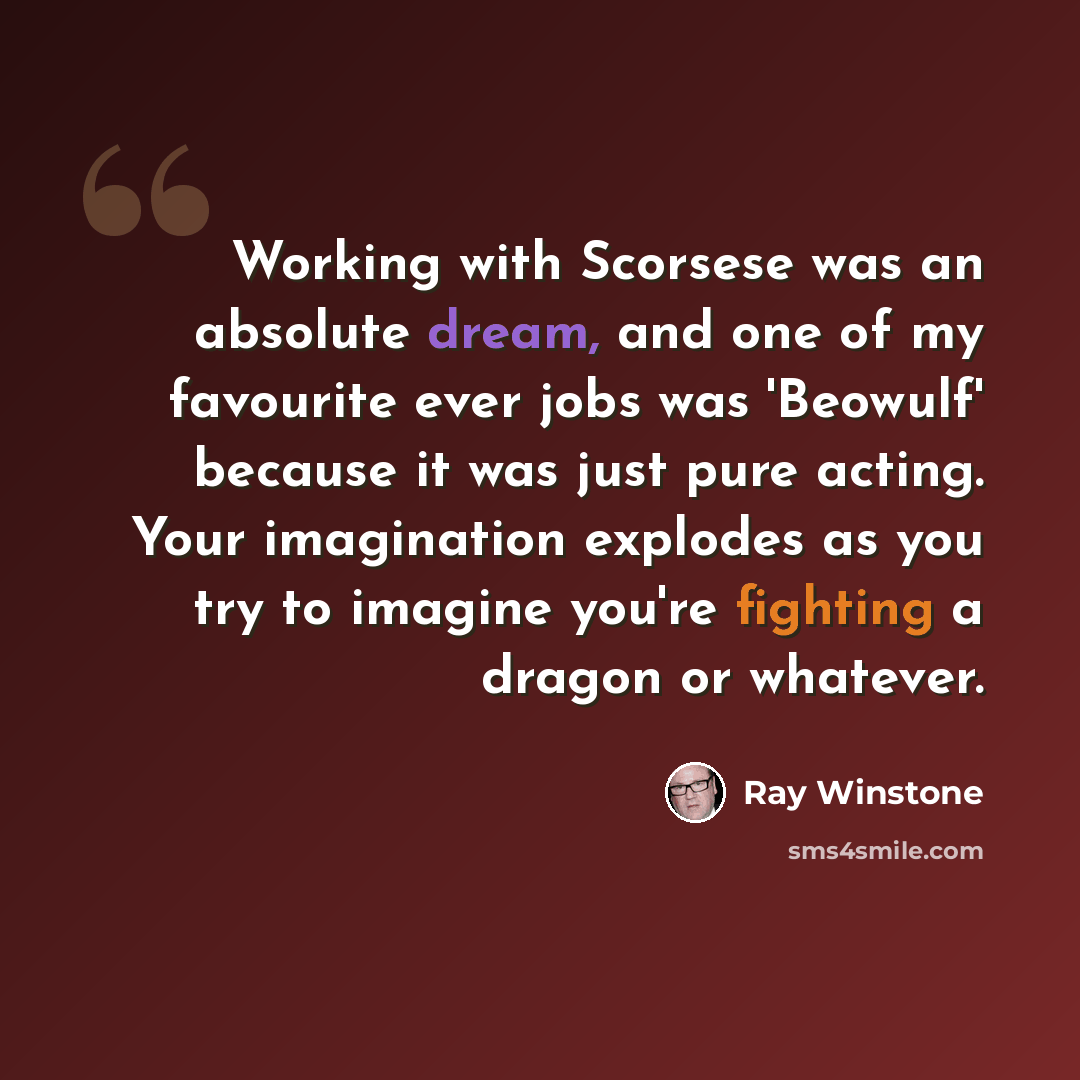“Working with Scorsese was an absolute dream, and one of my favourite ever jobs was 'Beowulf' because it was just pure acting. Your imagination explodes as you try to imagine you're fighting a dragon or whatever.” quote by Ray Winstone