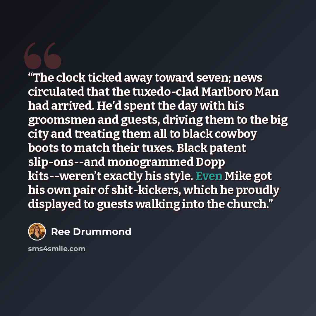 “The clock ticked away toward seven; news circulated that the tuxedo-clad Marlboro Man had arrived. He’d spent the day with his groomsmen and guests, driving them to the big city and treating them all to black cowboy boots to match their tuxes. Black patent slip-ons--and monogrammed Dopp…” quote by Ree Drummond