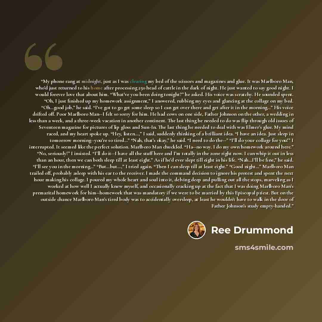 “My phone rang at midnight, just as I was clearing my bed of the scissors and magazines and glue. It was Marlboro Man, who’d just returned to his home after processing 250 head of cattle in the dark of night. He just wanted to say good night. I would forever love that about him. “What’ve you been…” quote by Ree Drummond