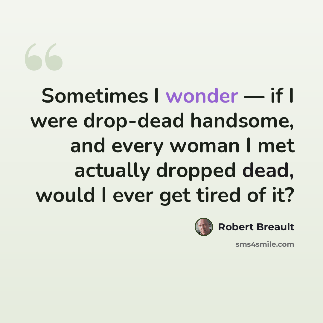 “Sometimes I wonder — if I were drop-dead handsome, and every woman I met actually dropped dead, would I ever get tired of it?” quote by Robert Breault