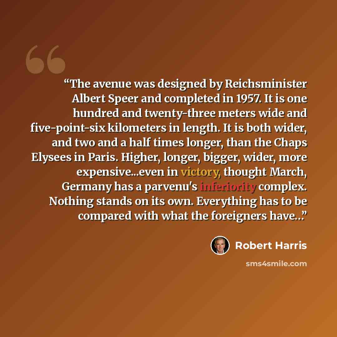 “The avenue was designed by Reichsminister Albert Speer and completed in 1957. It is one hundred and twenty-three meters wide and five-point-six kilometers in length. It is both wider, and two and a half times longer, than the Chaps Elysees in Paris. Higher, longer, bigger, wider, more…” quote by Robert Harris