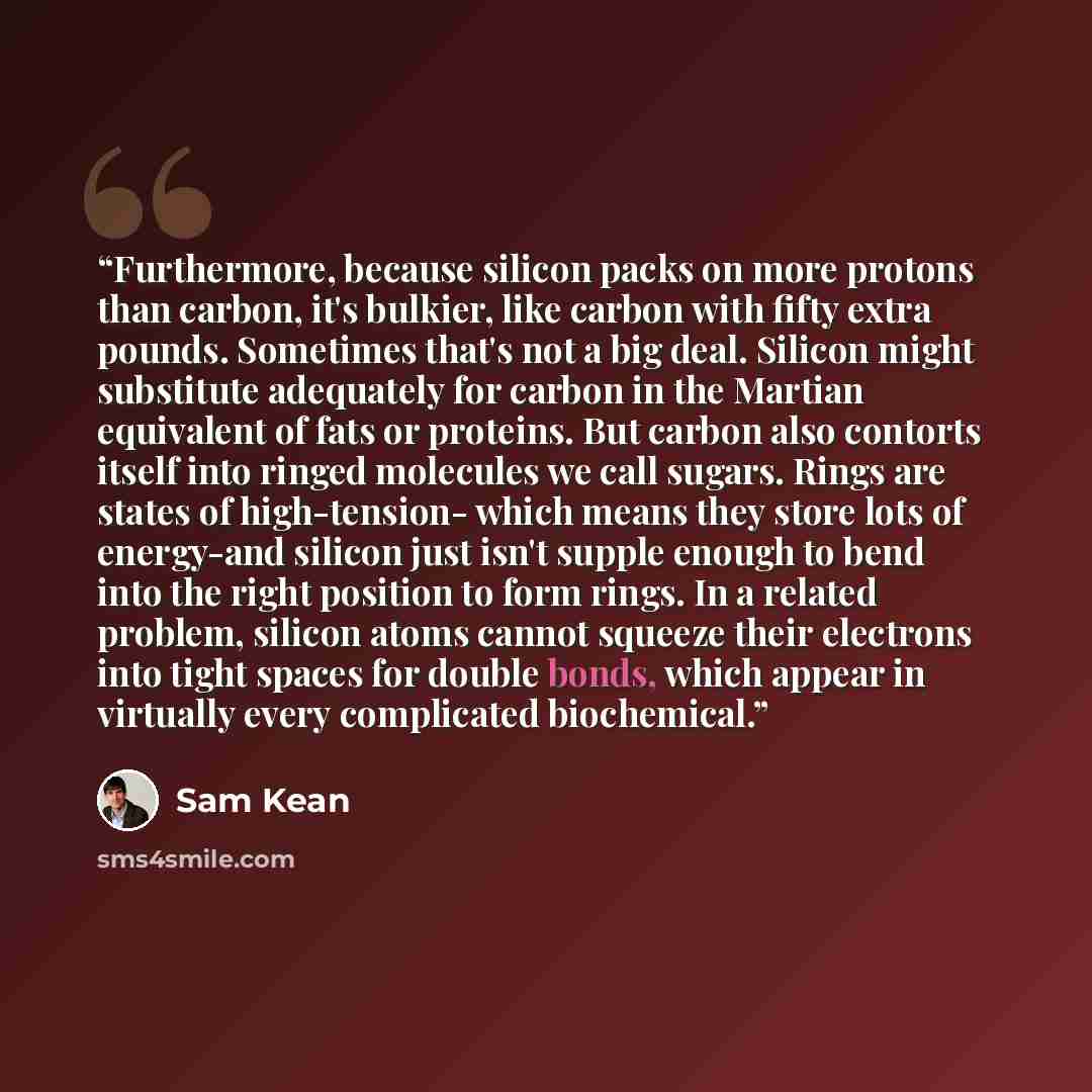 “Furthermore, because silicon packs on more protons than carbon, it's bulkier, like carbon with fifty extra pounds. Sometimes that's not a big deal. Silicon might substitute adequately for carbon in the Martian equivalent of fats or proteins. But carbon also contorts itself into ringed molecules we…” quote by Sam Kean