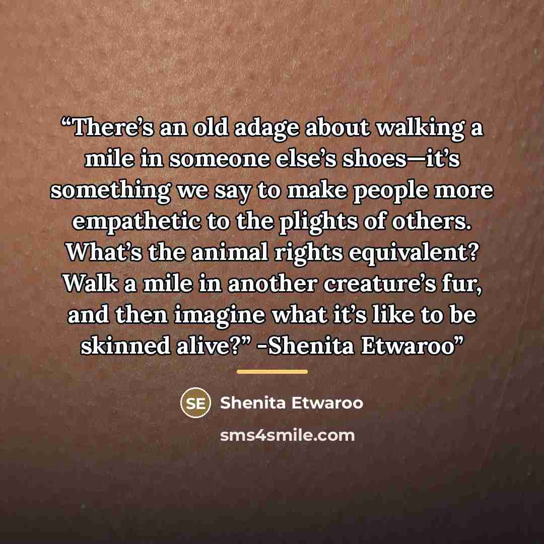 “There’s an old adage about walking a mile in someone else’s shoes—it’s something we say to make people more empathetic to the plights of others. What’s the animal rights equivalent? Walk a mile in another creature’s fur, and then imagine what it’s like to be skinned alive?” -Shenita Etwaroo” quote by Shenita Etwaroo