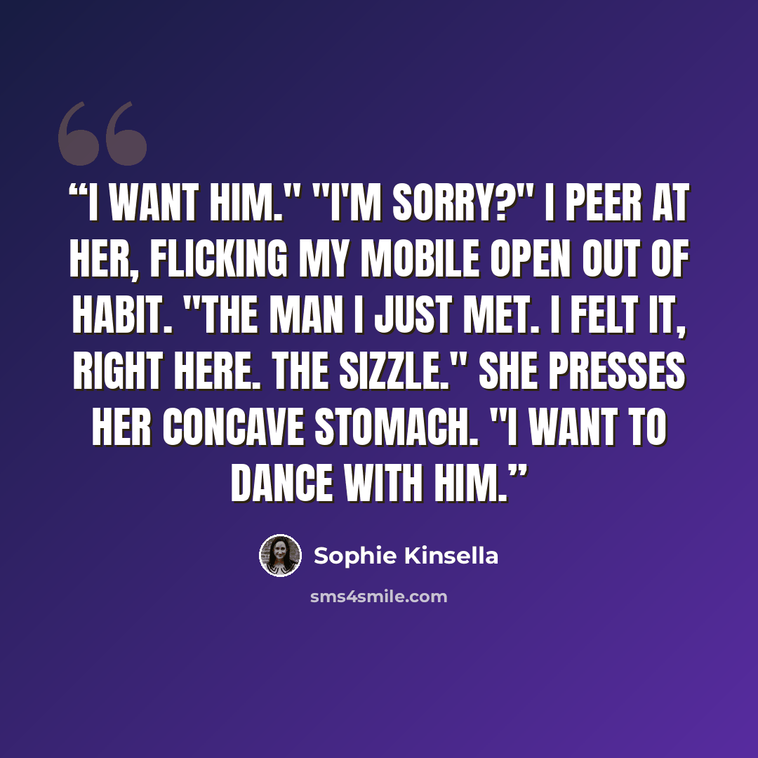 “I want him." "I'm sorry?" I peer at her, flicking my mobile open out of habit. "The man I just met. I felt it, right here. The sizzle." She presses her concave stomach. "I want to dance with him.” quote by Sophie Kinsella