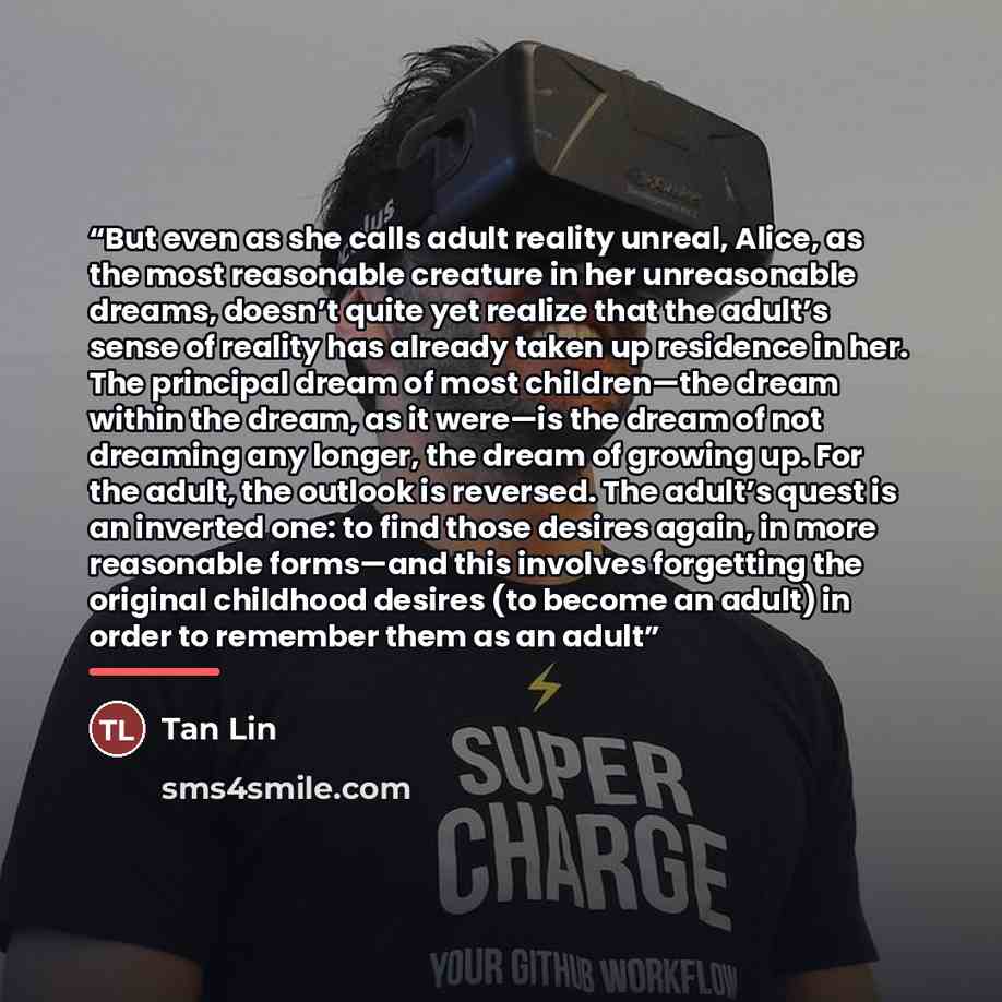 “But even as she calls adult reality unreal, Alice, as the most reasonable creature in her unreasonable dreams, doesn’t quite yet realize that the adult’s sense of reality has already taken up residence in her. The principal dream of most children—the dream within the dream, as it were—is the dream…” quote by Tan Lin