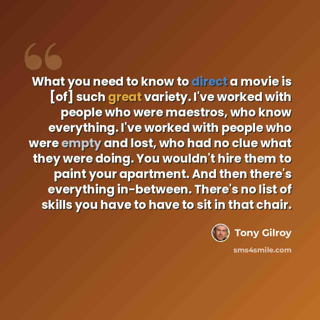 “What you need to know to direct a movie is [of] such great variety. I've worked with people who were maestros, who know everything. I've worked with people who were empty and lost, who had no clue what they were doing. You wouldn't hire them to paint your apartment. And then there's everything…” quote by Tony Gilroy