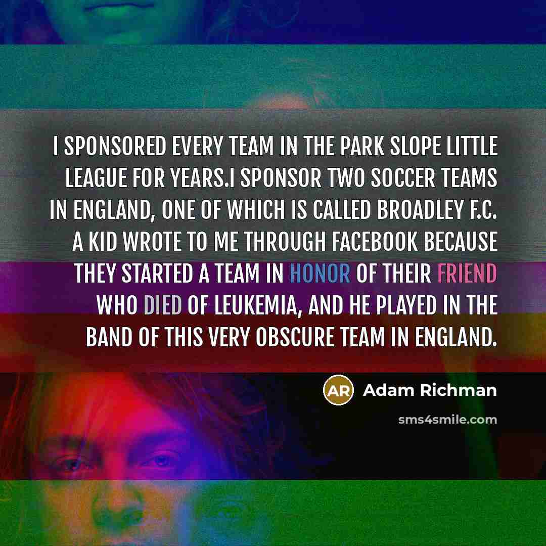 “I sponsored every team in the Park Slope Little League for years.I sponsor two soccer teams in England, one of which is called Broadley F.C. A kid wrote to me through Facebook because they started a team in honor of their friend who died of leukemia, and he played in the band of this very obscure…” quote by Adam Richman