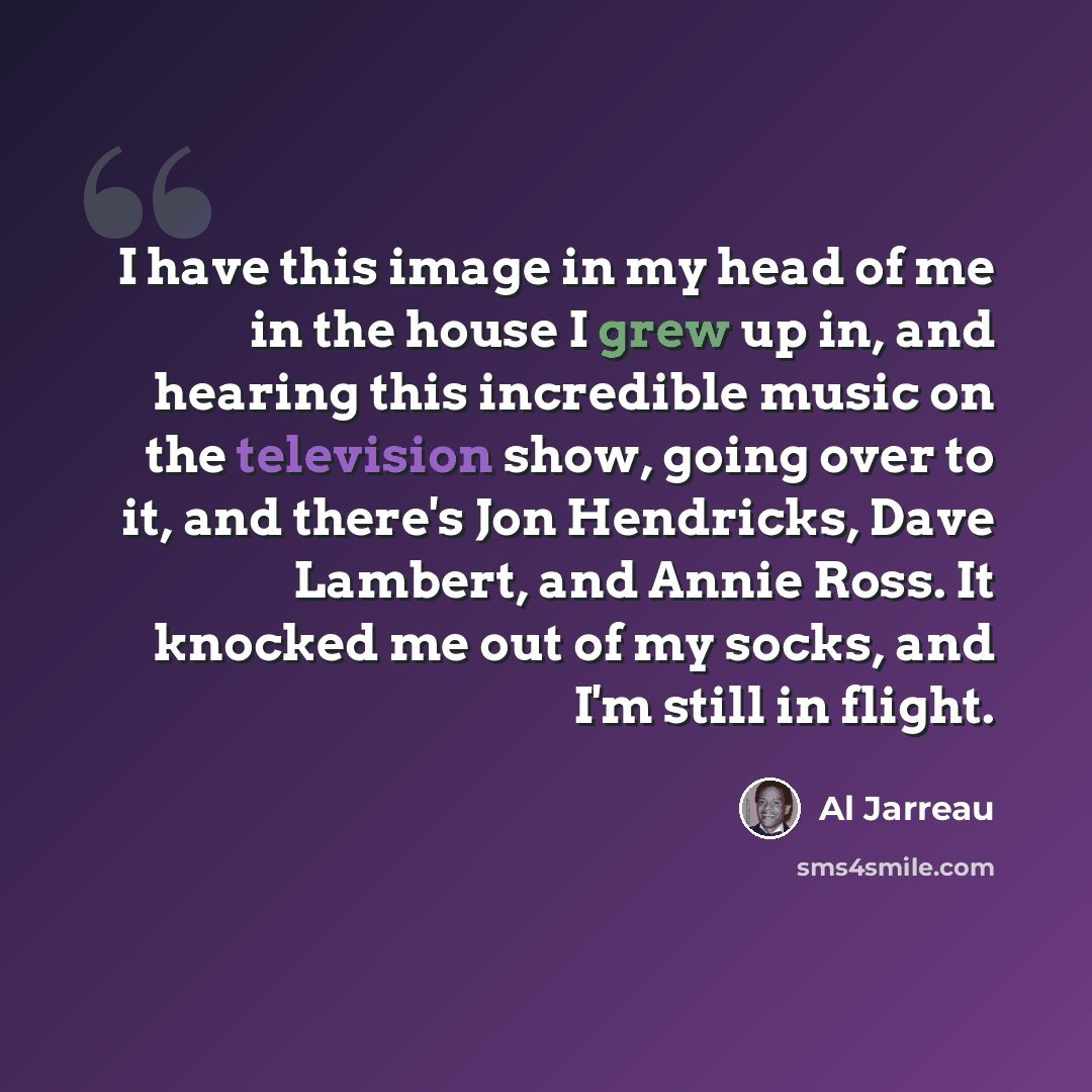 “I have this image in my head of me in the house I grew up in, and hearing this incredible music on the television show, going over to it, and there's Jon Hendricks, Dave Lambert, and Annie Ross. It knocked me out of my socks, and I'm still in flight.” quote by Al Jarreau