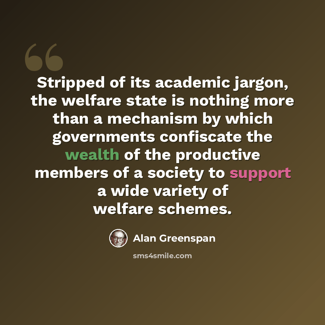 “Stripped of its academic jargon, the welfare state is nothing more than a mechanism by which governments confiscate the wealth of the productive members of a society to support a wide variety of welfare schemes.” quote by Alan Greenspan