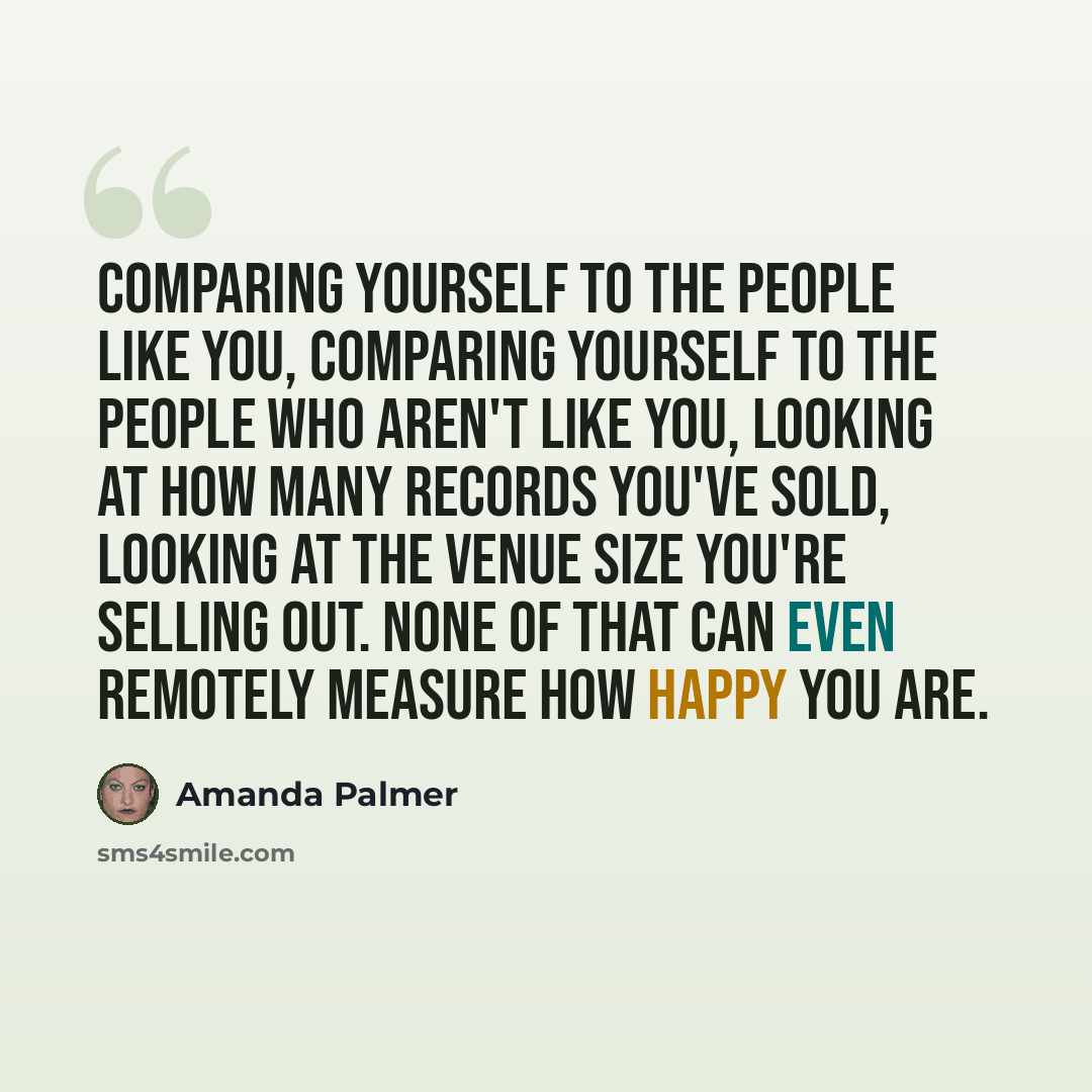 “Comparing yourself to the people like you, comparing yourself to the people who aren't like you, looking at how many records you've sold, looking at the venue size you're selling out. None of that can even remotely measure how happy you are.” quote by Amanda Palmer