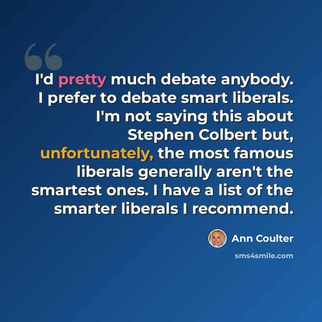 “I'd pretty much debate anybody. I prefer to debate smart liberals. I'm not saying this about Stephen Colbert but, unfortunately, the most famous liberals generally aren't the smartest ones. I have a list of the smarter liberals I recommend.” quote by Ann Coulter