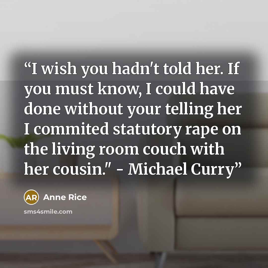 “I wish you hadn't told her. If you must know, I could have done without your telling her I commited statutory rape on the living room couch with her cousin." - Michael Curry” quote by Anne Rice