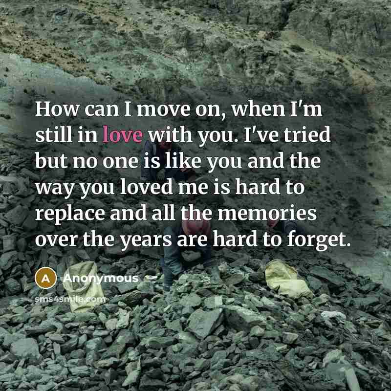 “How can I move on, when I'm still in love with you. I've tried but no one is like you and the way you loved me is hard to replace and all the memories over the years are hard to forget.” quote by Anonymous