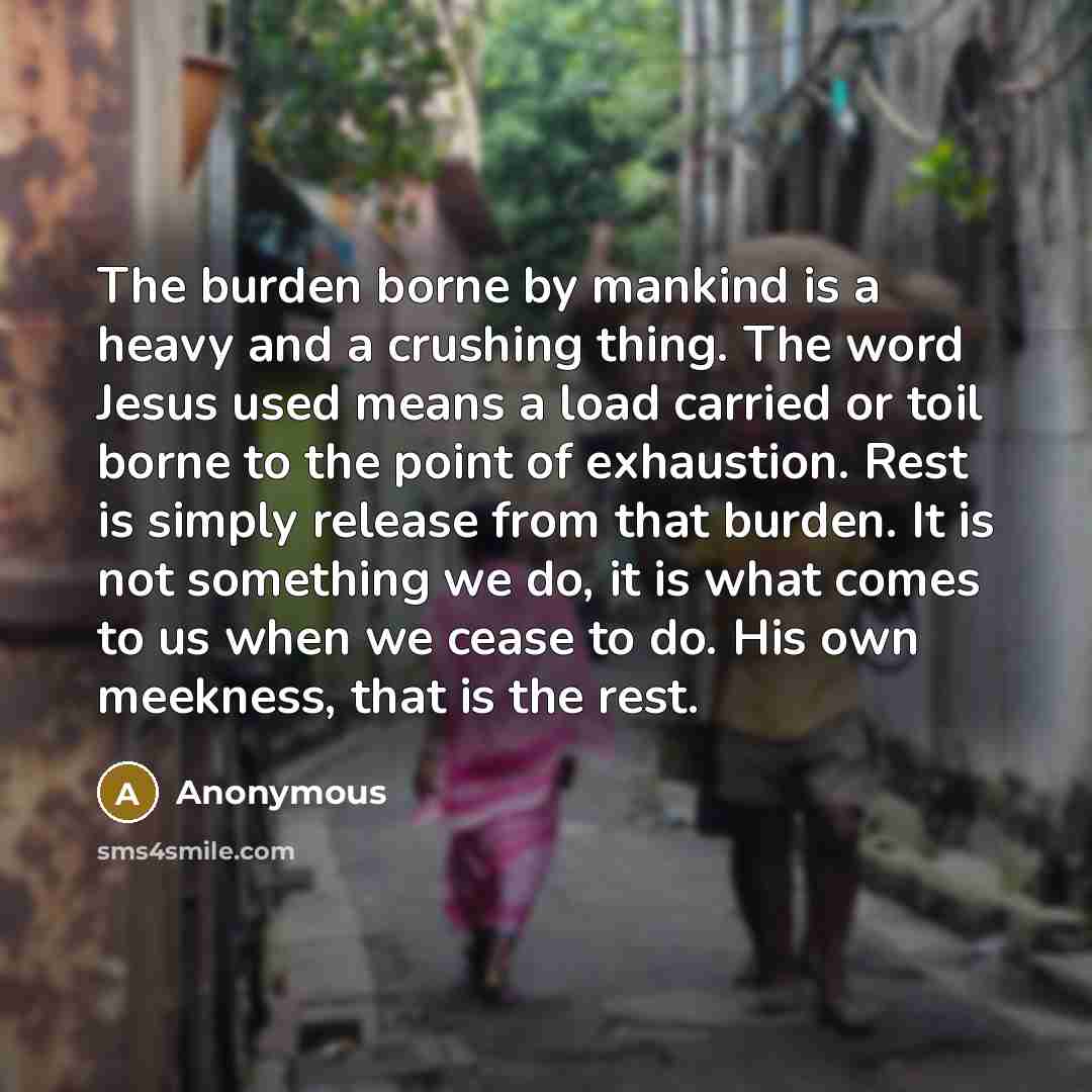 “The burden borne by mankind is a heavy and a crushing thing. The word Jesus used means a load carried or toil borne to the point of exhaustion. Rest is simply release from that burden. It is not something we do, it is what comes to us when we cease to do. His own meekness, that is the rest.” quote by Anonymous