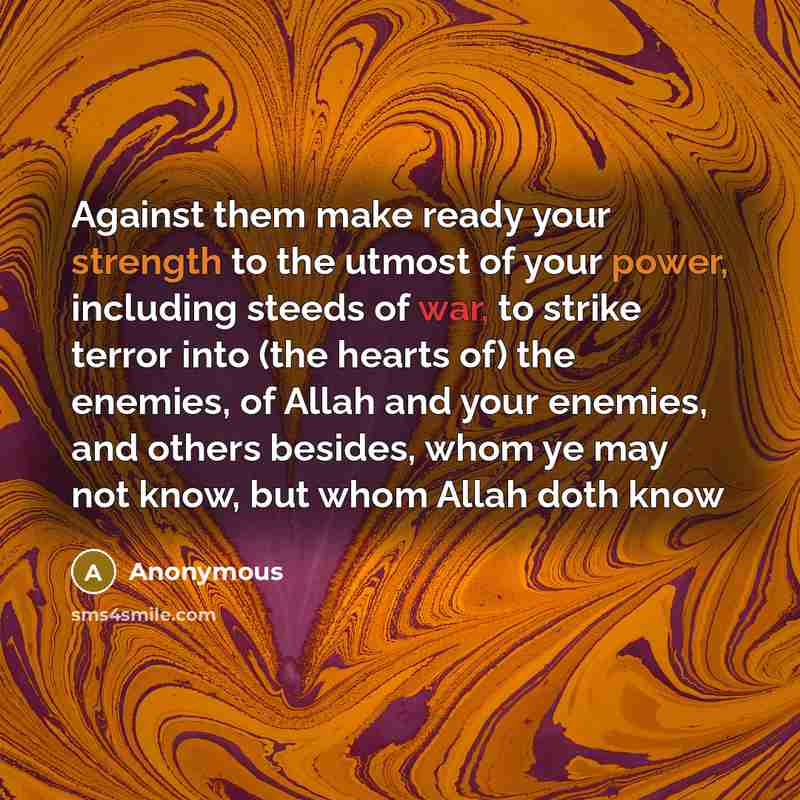 “Against them make ready your strength to the utmost of your power, including steeds of war, to strike terror into (the hearts of) the enemies, of Allah and your enemies, and others besides, whom ye may not know, but whom Allah doth know” quote by Anonymous