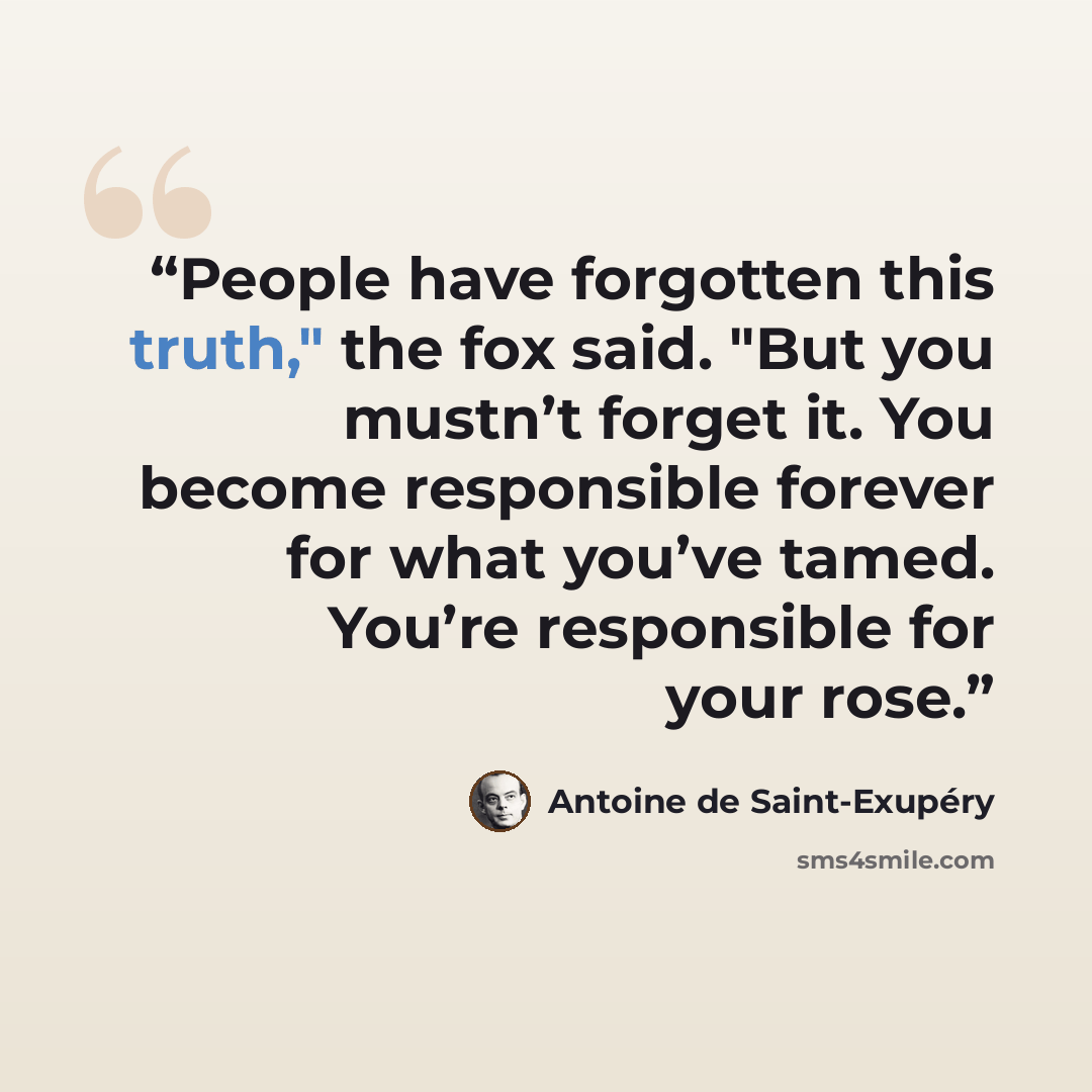 “People have forgotten this truth," the fox said. "But you mustn’t forget it. You become responsible forever for what you’ve tamed. You’re responsible for your rose.” quote by Antoine de Saint-Exupéry