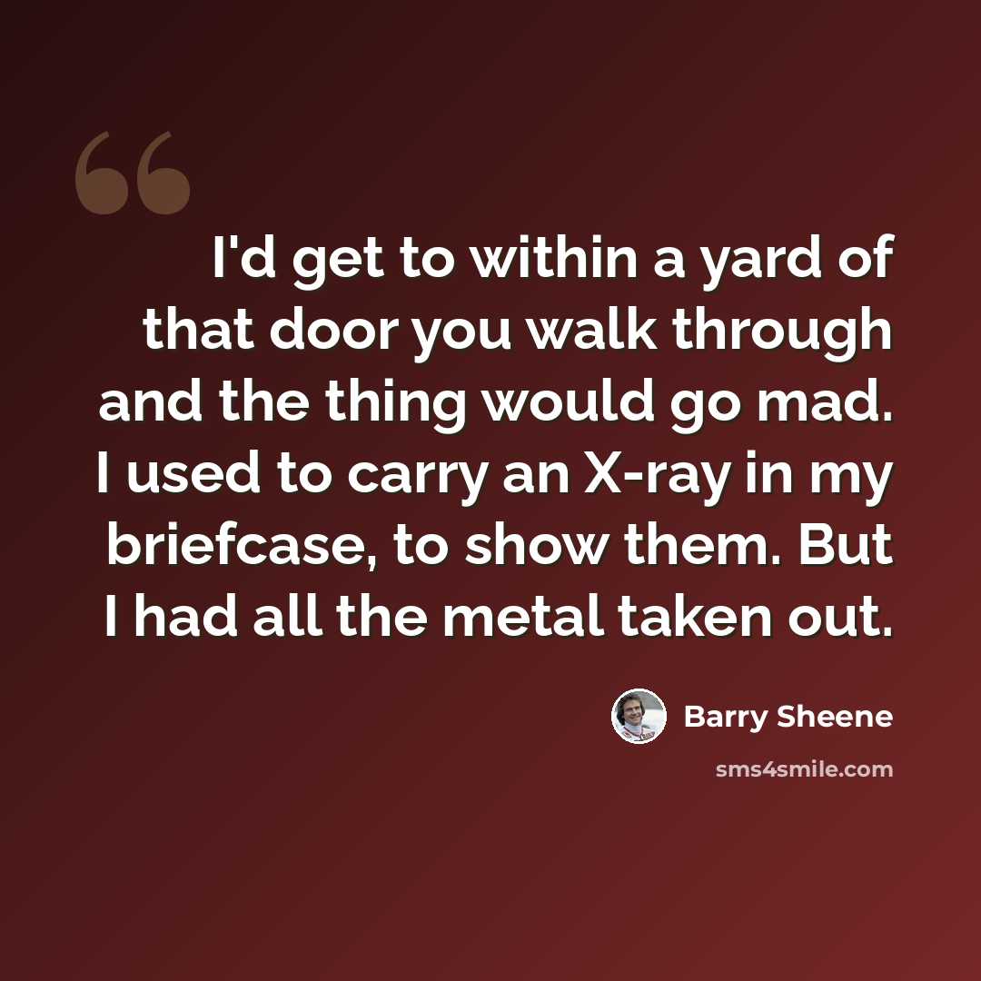 “I'd get to within a yard of that door you walk through and the thing would go mad. I used to carry an X-ray in my briefcase, to show them. But I had all the metal taken out.” quote by Barry Sheene