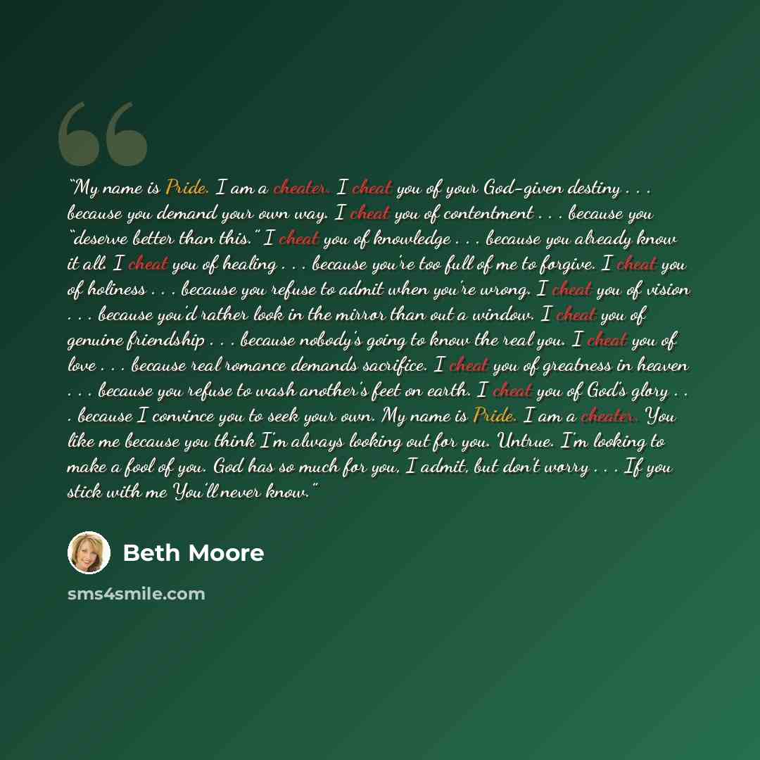 “My name is Pride. I am a cheater. I cheat you of your God-given destiny . . . because you demand your own way. I cheat you of contentment . . . because you “deserve better than this.” I cheat you of knowledge . . . because you already know it all. I cheat you of healing . . . because you’re too…” quote by Beth Moore