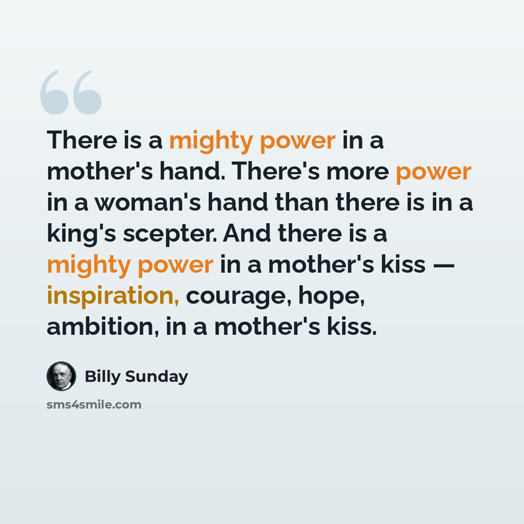 “There is a mighty power in a mother's hand. There's more power in a woman's hand than there is in a king's scepter. And there is a mighty power in a mother's kiss — inspiration, courage, hope, ambition, in a mother's kiss.” quote by Billy Sunday