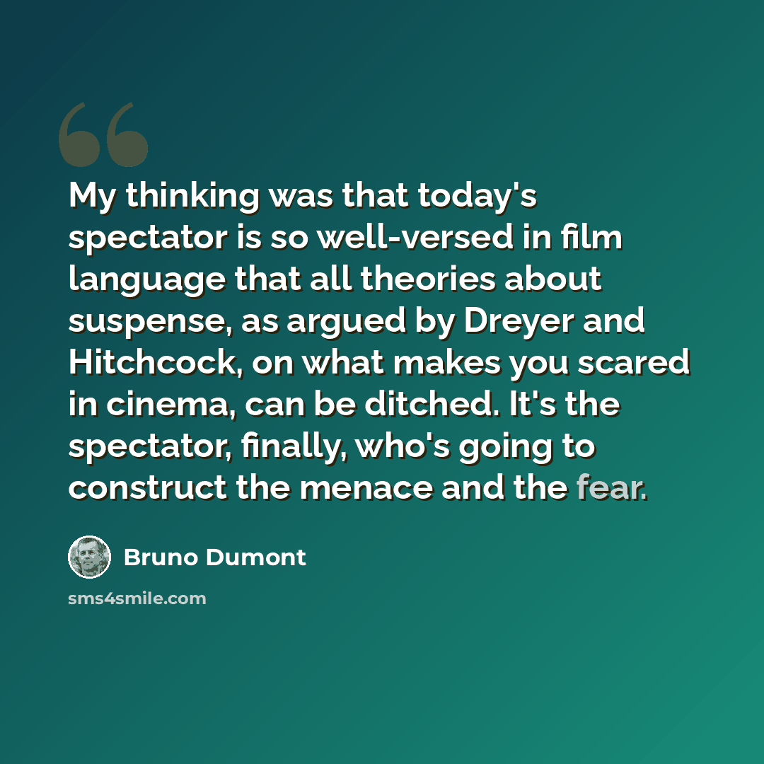 “My thinking was that today's spectator is so well-versed in film language that all theories about suspense, as argued by Dreyer and Hitchcock, on what makes you scared in cinema, can be ditched. It's the spectator, finally, who's going to construct the menace and the fear.” quote by Bruno Dumont