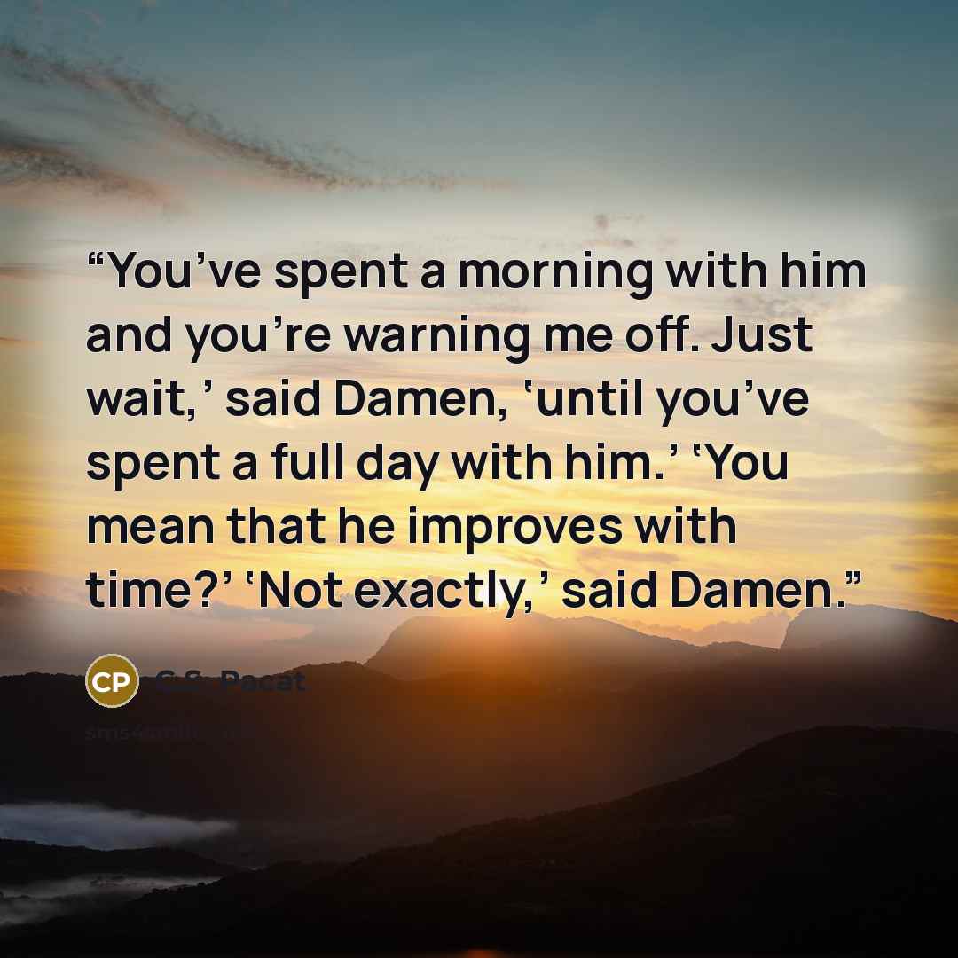“You’ve spent a morning with him and you’re warning me off. Just wait,’ said Damen, ‘until you’ve spent a full day with him.’ ‘You mean that he improves with time?’ ‘Not exactly,’ said Damen.” quote by C.S. Pacat