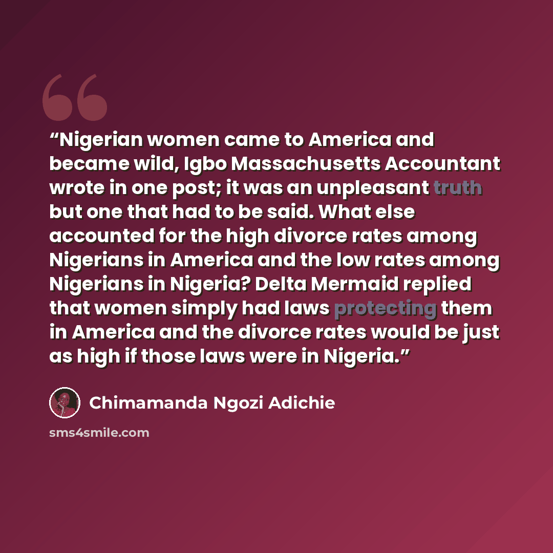 “Nigerian women came to America and became wild, Igbo Massachusetts Accountant wrote in one post; it was an unpleasant truth but one that had to be said. What else accounted for the high divorce rates among Nigerians in America and the low rates among Nigerians in Nigeria? Delta Mermaid replied…” quote by Chimamanda Ngozi Adichie