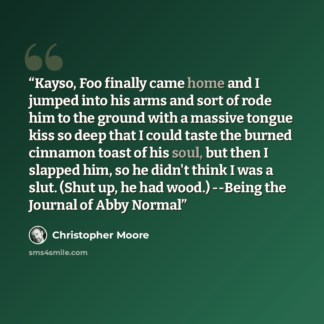 “Kayso, Foo finally came home and I jumped into his arms and sort of rode him to the ground with a massive tongue kiss so deep that I could taste the burned cinnamon toast of his soul, but then I slapped him, so he didn't think I was a slut. (Shut up, he had wood.) --Being the Journal of Abby Normal” quote by Christopher Moore